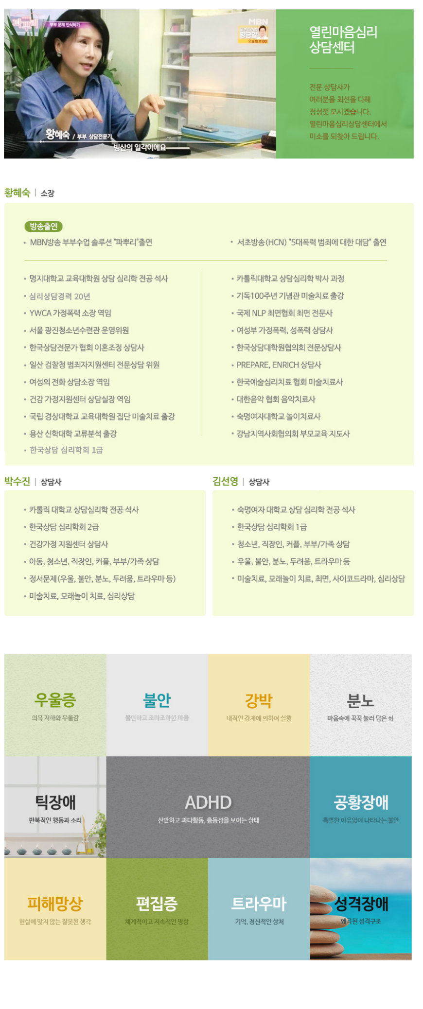 소장 황혜숙
열린마음 심리상담 센터 소장 황혜숙 입니다. 전문 상담사가 여러분을 최선을 다해 정성껏 모시겠습니다. 
명지대학교 교육대학원 상담 심리학 전공 석사
카톨릭 대학교 상담심리학 박사과정
심리상담경력 20년
YWCA 가정폭력 소장 역임
한국상담전문가 협회 이혼조정 상담사
일산 검찰청 범죄자지원센터 전문상담 위원
여성의 전화 상담소장 역임
국립 경상대학교 교육대학원 집단 미술치료 출강
용산 신학대학 교류분석 출강
기독100주년 기념관 미술치료 출강
국제 NLP 최면협회 최면 전문사
여성부 가정폭력, 성폭력 상담사
여성부 가정폭력, 상폭력 상담사
한국상담대학원협의회 전문상담사
PREPARE, ENRICH 상담사
한국예술심리치료 협회 미술치료사
대한음악 협회 음악치료사
숙명여자대학교 놀이치료사
강남지역사회협의회 부모교육 지도사,
상담사 박수진
카톨릭 대학교 상담심리학 전공 석사
한국상담 심리학회 2급
건강가정 지원센터 상담사
아동, 청소년, 직장인, 커플, 부부/가족 상담
정서문제(우울, 불안, 분노, 두려움, 트라우마 등)
미술치료, 모래놀이 치료, 심리상담,
상담사 김선영
숙명여자 대학교 상담 심리학 전공 석사
한국상담 심리학회 1급
청소년, 직장인, 커플, 부부/가족 상담
우울, 불안, 분노, 두려움, 트라우마 등
미술치료, 모래놀이 치료, 최면, 사이코드라마, 심리상담

